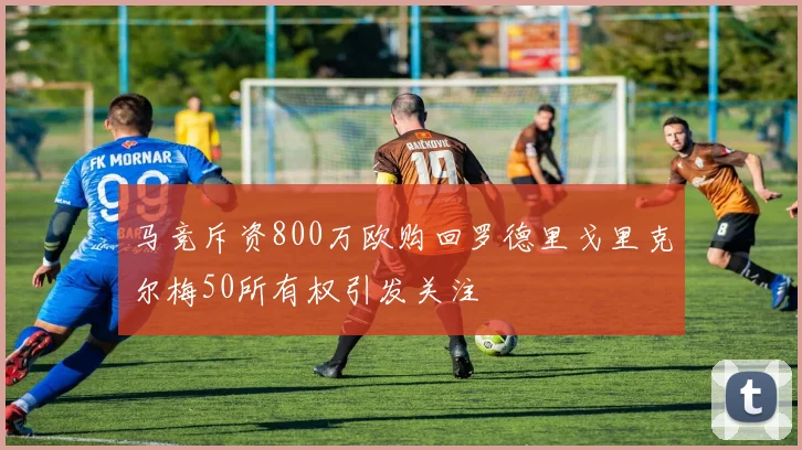 马竞斥资800万欧购回罗德里戈里克尔梅50所有权引发关注