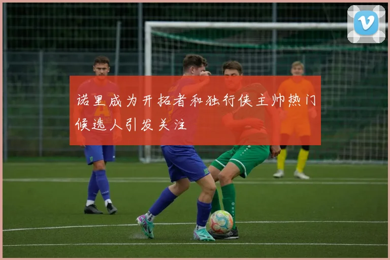 诺里成为开拓者和独行侠主帅热门候选人引发关注