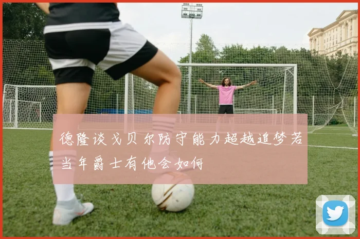 德隆谈戈贝尔防守能力超越追梦若当年爵士有他会如何