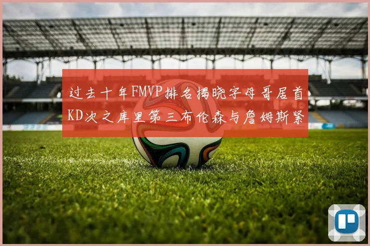 过去十年FMVP排名揭晓字母哥居首KD次之库里第三布伦森与詹姆斯紧随其后