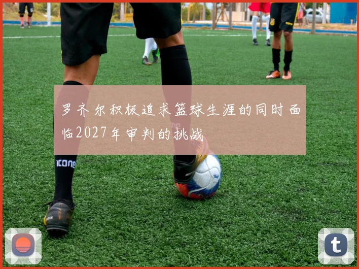 罗齐尔积极追求篮球生涯的同时面临2027年审判的挑战