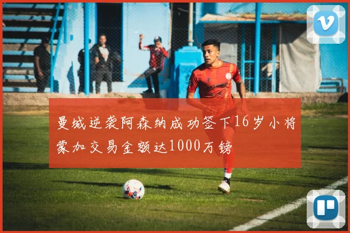 曼城逆袭阿森纳成功签下16岁小将蒙加交易金额达1000万镑