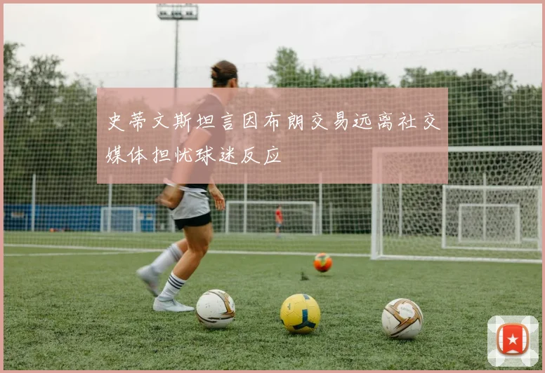 史蒂文斯坦言因布朗交易远离社交媒体担忧球迷反应