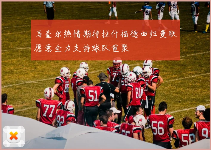 马奎尔热情期待拉什福德回归曼联愿意全力支持球队重聚